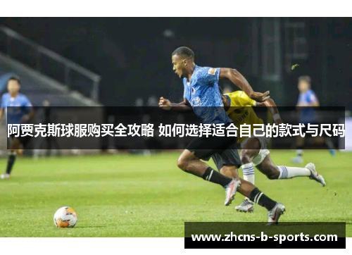 阿贾克斯球服购买全攻略 如何选择适合自己的款式与尺码