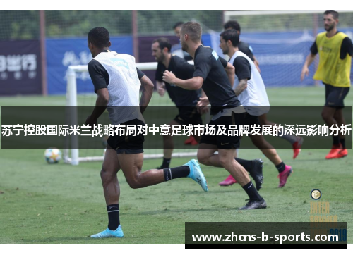 苏宁控股国际米兰战略布局对中意足球市场及品牌发展的深远影响分析
