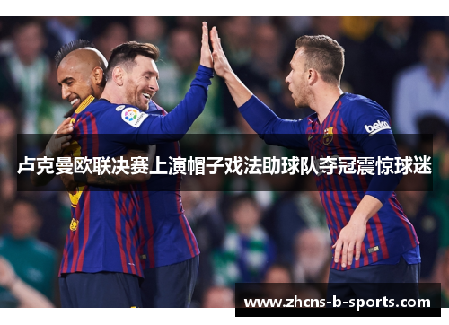 卢克曼欧联决赛上演帽子戏法助球队夺冠震惊球迷